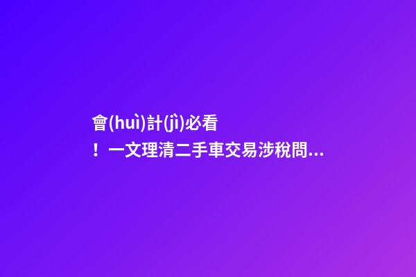 會(huì)計(jì)必看！一文理清二手車交易涉稅問題